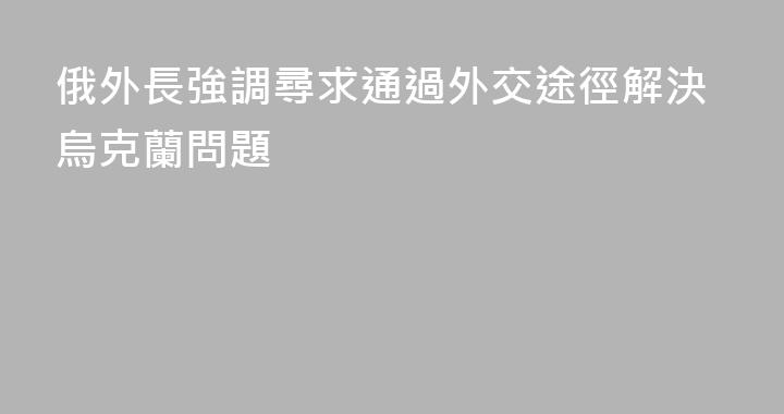 俄外長強調尋求通過外交途徑解決烏克蘭問題