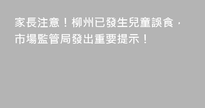 家長注意！柳州已發生兒童誤食，市場監管局發出重要提示！