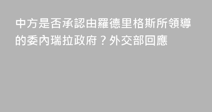 中方是否承認由羅德里格斯所領導的委內瑞拉政府？外交部回應