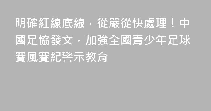 明確紅線底線，從嚴從快處理！中國足協發文，加強全國青少年足球賽風賽紀警示教育