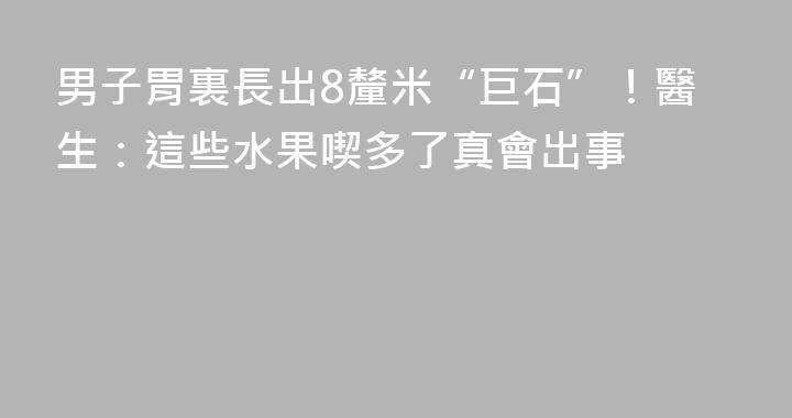 男子胃裏長出8釐米“巨石”！醫生：這些水果喫多了真會出事