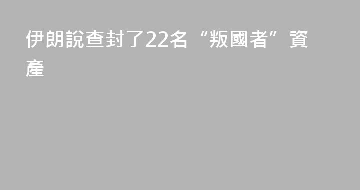 伊朗說查封了22名“叛國者”資產
