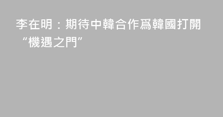 李在明：期待中韓合作爲韓國打開“機遇之門”