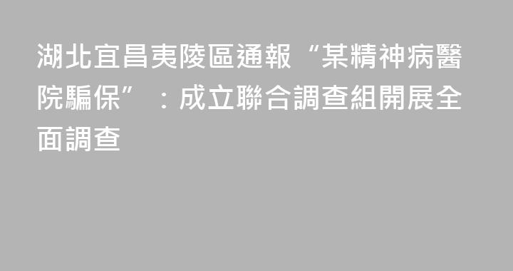 湖北宜昌夷陵區通報“某精神病醫院騙保”：成立聯合調查組開展全面調查
