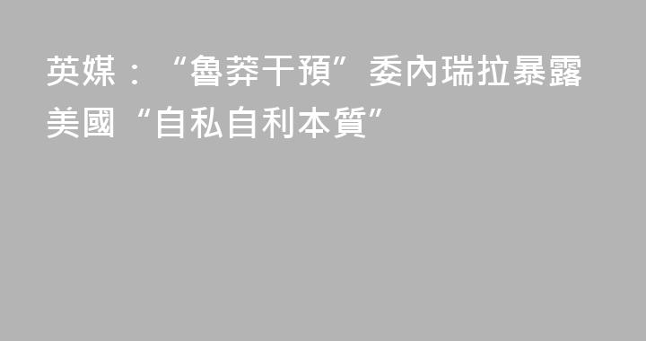 英媒：“魯莽干預”委內瑞拉暴露美國“自私自利本質”