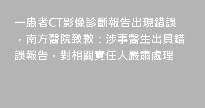 一患者CT影像診斷報告出現錯誤，南方醫院致歉：涉事醫生出具錯誤報告，對相關責任人嚴肅處理
