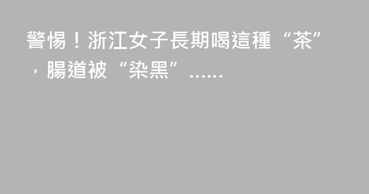 警惕！浙江女子長期喝這種“茶”，腸道被“染黑”……