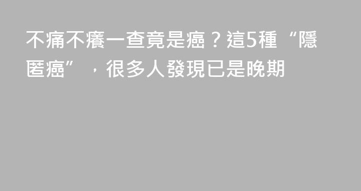 不痛不癢一查竟是癌？這5種“隱匿癌”，很多人發現已是晚期