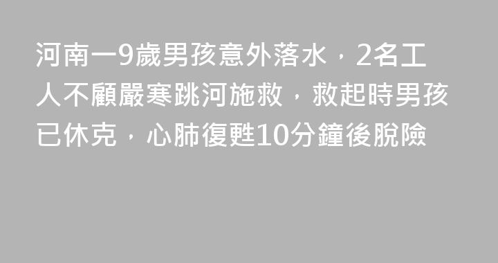 河南一9歲男孩意外落水，2名工人不顧嚴寒跳河施救，救起時男孩已休克，心肺復甦10分鐘後脫險