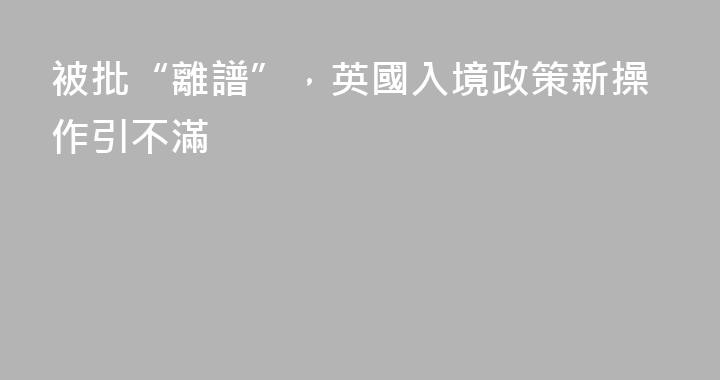 被批“離譜”，英國入境政策新操作引不滿