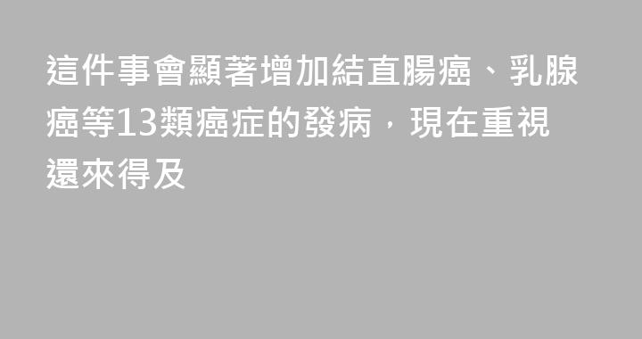 這件事會顯著增加結直腸癌、乳腺癌等13類癌症的發病，現在重視還來得及