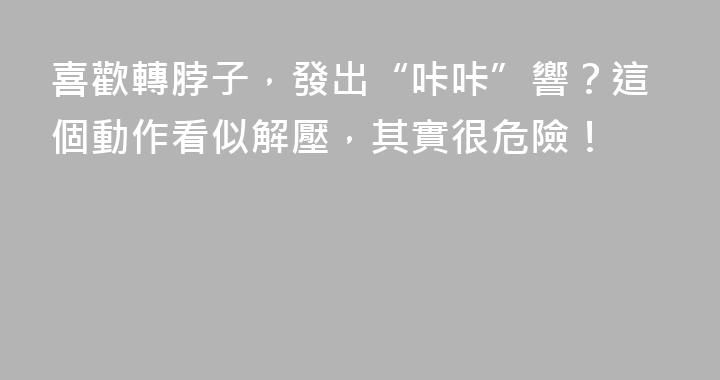 喜歡轉脖子，發出“咔咔”響？這個動作看似解壓，其實很危險！
