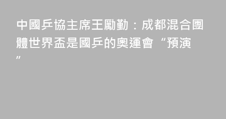 中國乒協主席王勵勤：成都混合團體世界盃是國乒的奧運會“預演 ”