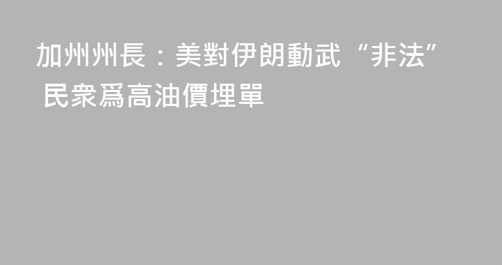 加州州長：美對伊朗動武“非法” 民衆爲高油價埋單