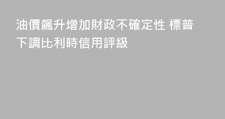 油價飆升增加財政不確定性 標普下調比利時信用評級