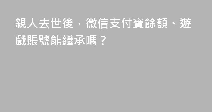 親人去世後，微信支付寶餘額、遊戲賬號能繼承嗎？