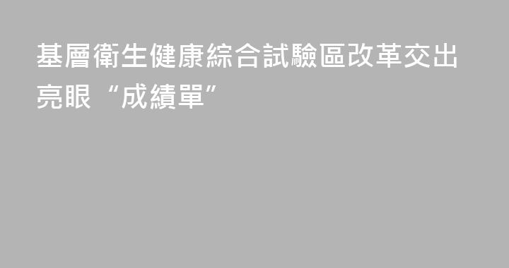 基層衛生健康綜合試驗區改革交出亮眼“成績單”