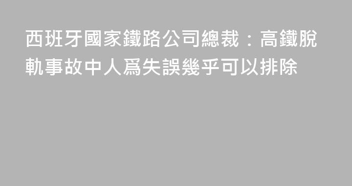 西班牙國家鐵路公司總裁：高鐵脫軌事故中人爲失誤幾乎可以排除