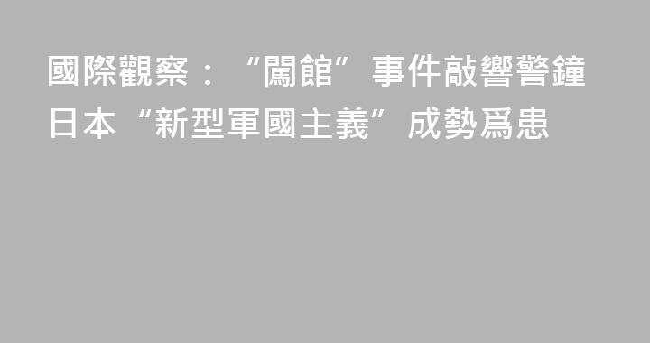 國際觀察：“闖館”事件敲響警鐘日本“新型軍國主義”成勢爲患