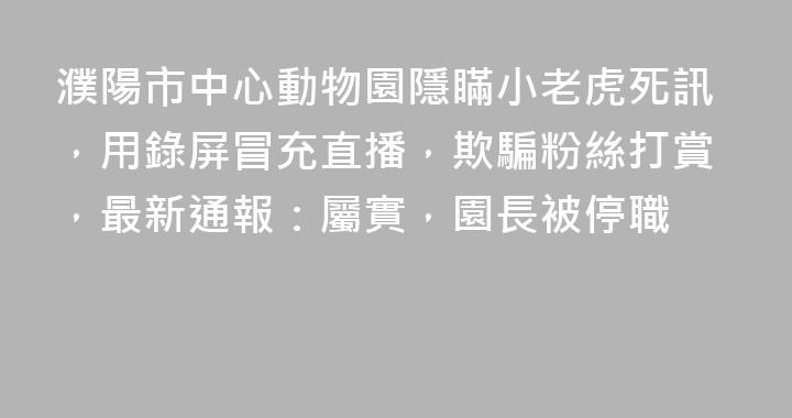 濮陽市中心動物園隱瞞小老虎死訊，用錄屏冒充直播，欺騙粉絲打賞，最新通報：屬實，園長被停職