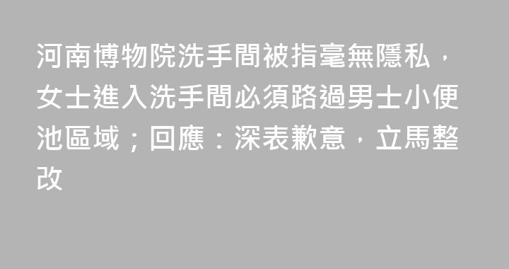 河南博物院洗手間被指毫無隱私，女士進入洗手間必須路過男士小便池區域；回應：深表歉意，立馬整改