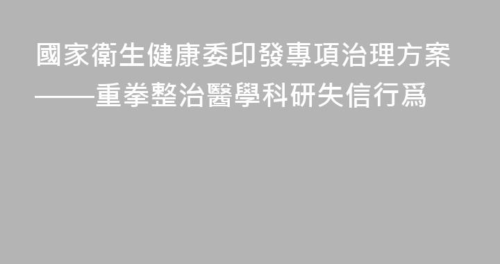 國家衛生健康委印發專項治理方案——重拳整治醫學科研失信行爲