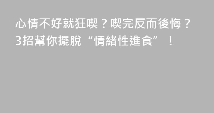 心情不好就狂喫？喫完反而後悔？3招幫你擺脫“情緒性進食”！