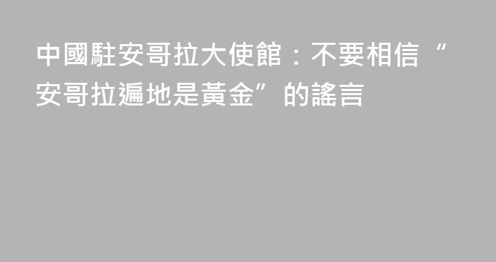 中國駐安哥拉大使館：不要相信“安哥拉遍地是黃金”的謠言