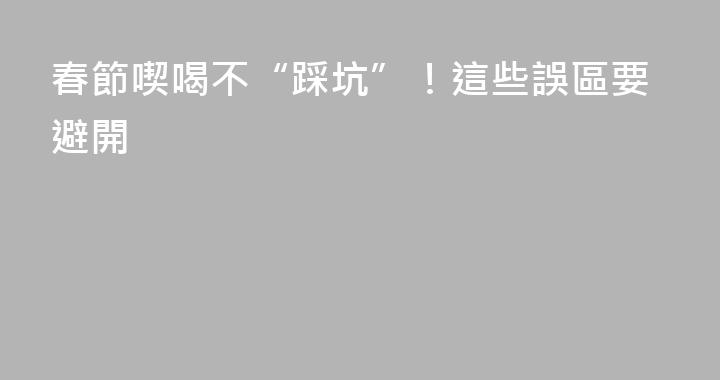 春節喫喝不“踩坑”！這些誤區要避開