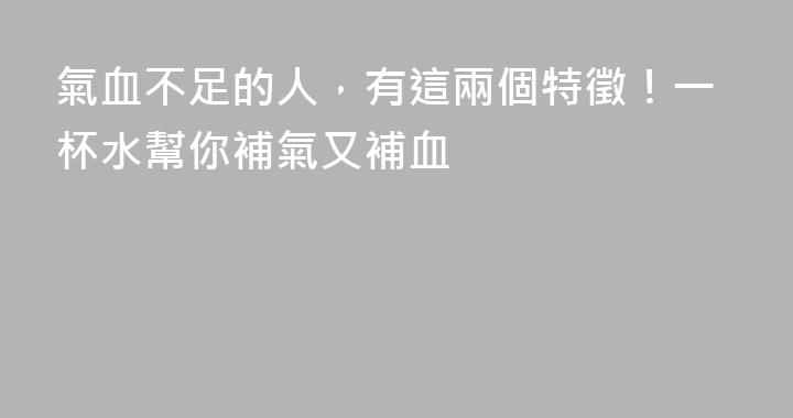 氣血不足的人，有這兩個特徵！一杯水幫你補氣又補血