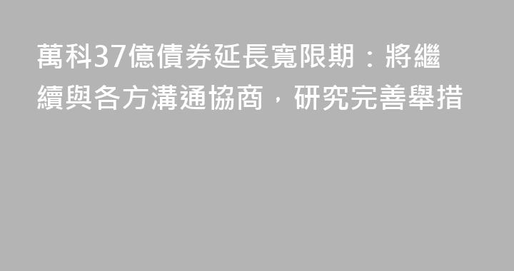 萬科37億債券延長寬限期：將繼續與各方溝通協商，研究完善舉措
