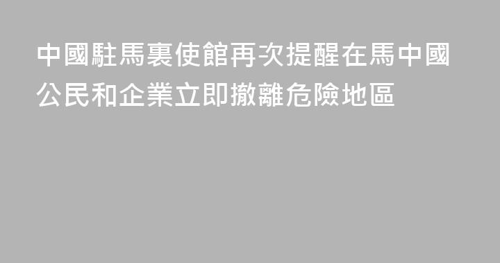 中國駐馬裏使館再次提醒在馬中國公民和企業立即撤離危險地區