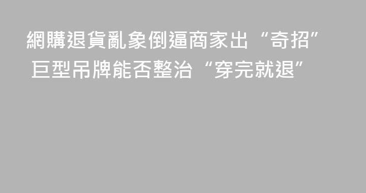 網購退貨亂象倒逼商家出“奇招” 巨型吊牌能否整治“穿完就退”