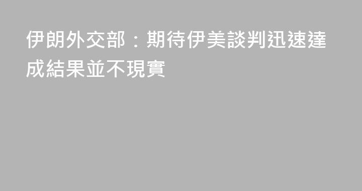 伊朗外交部：期待伊美談判迅速達成結果並不現實