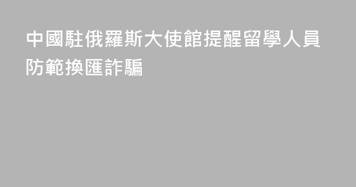 中國駐俄羅斯大使館提醒留學人員防範換匯詐騙