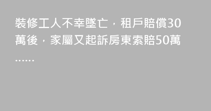 裝修工人不幸墜亡，租戶賠償30萬後，家屬又起訴房東索賠50萬……