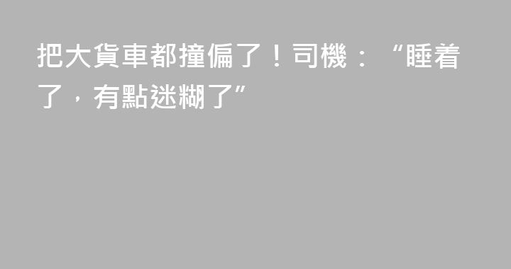 把大貨車都撞偏了！司機：“睡着了，有點迷糊了”