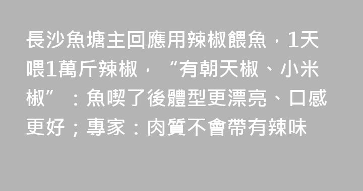長沙魚塘主回應用辣椒餵魚，1天喂1萬斤辣椒，“有朝天椒、小米椒”：魚喫了後體型更漂亮、口感更好；專家：肉質不會帶有辣味