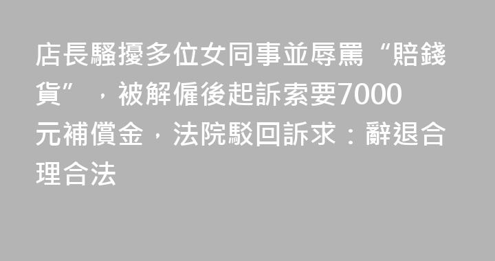 店長騷擾多位女同事並辱罵“賠錢貨”，被解僱後起訴索要7000元補償金，法院駁回訴求：辭退合理合法