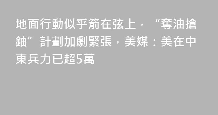 地面行動似乎箭在弦上，“奪油搶鈾”計劃加劇緊張，美媒：美在中東兵力已超5萬