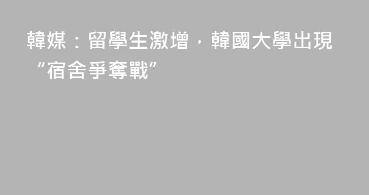 韓媒：留學生激增，韓國大學出現“宿舍爭奪戰”