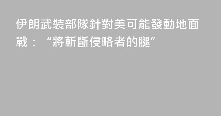 伊朗武裝部隊針對美可能發動地面戰：“將斬斷侵略者的腿”