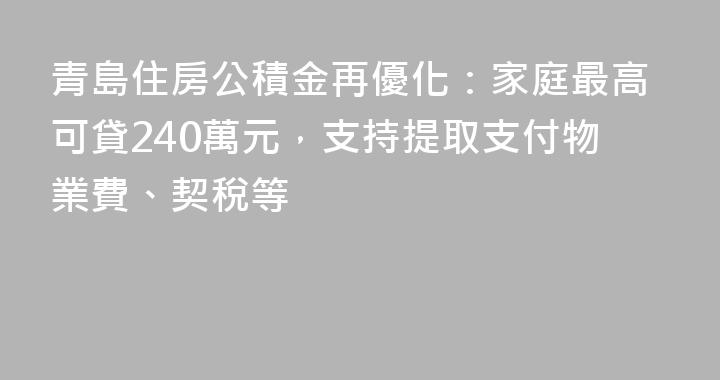 青島住房公積金再優化：家庭最高可貸240萬元，支持提取支付物業費、契稅等