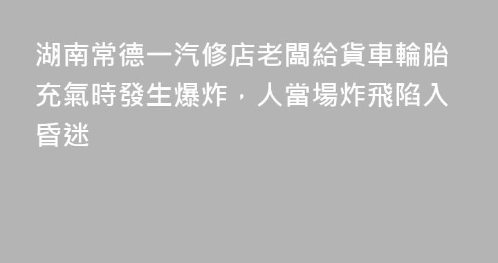湖南常德一汽修店老闆給貨車輪胎充氣時發生爆炸，人當場炸飛陷入昏迷