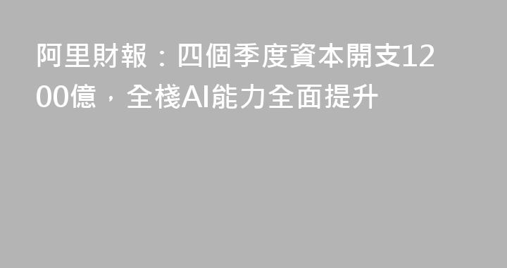 阿里財報：四個季度資本開支1200億，全棧AI能力全面提升