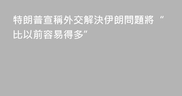 特朗普宣稱外交解決伊朗問題將“比以前容易得多”