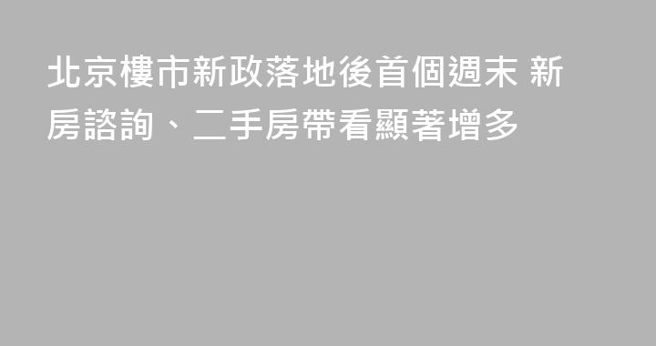 北京樓市新政落地後首個週末 新房諮詢、二手房帶看顯著增多