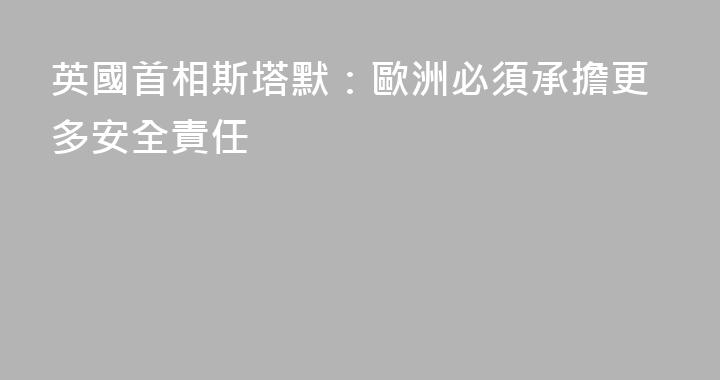 英國首相斯塔默：歐洲必須承擔更多安全責任