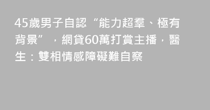 45歲男子自認“能力超羣、極有背景”，網貸60萬打賞主播，醫生：雙相情感障礙難自察