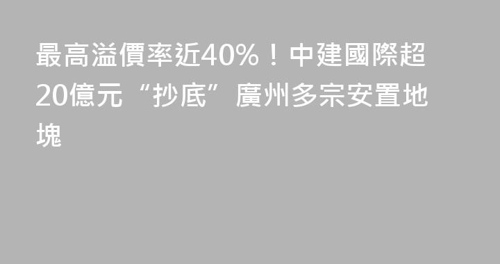 最高溢價率近40%！中建國際超20億元“抄底”廣州多宗安置地塊